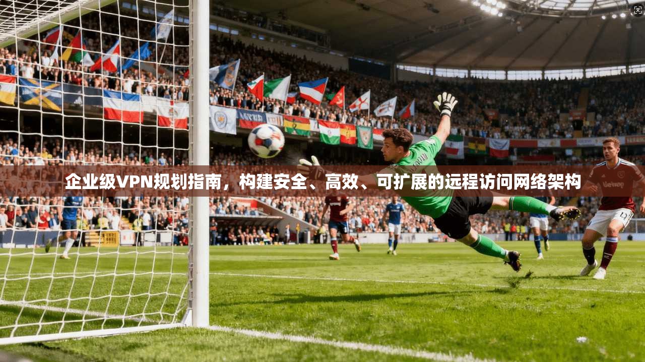 企业级VPN规划指南，构建安全、高效、可扩展的远程访问网络架构