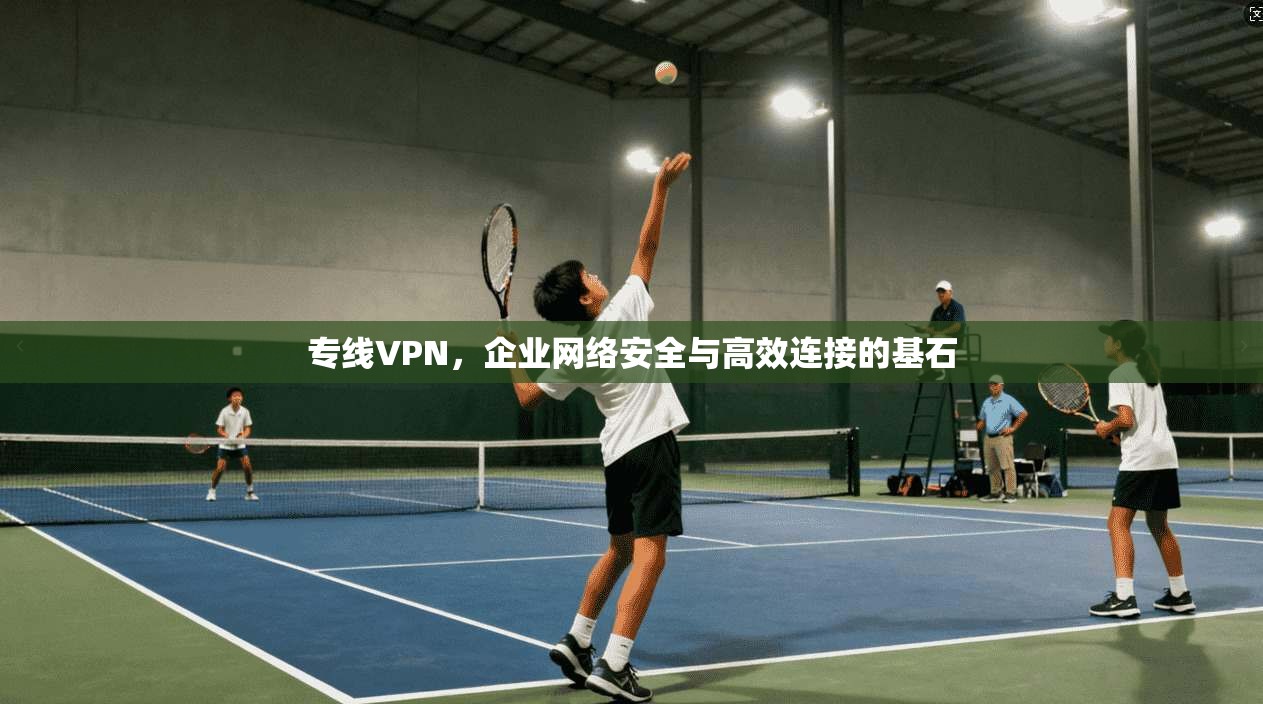 专线VPN，企业网络安全与高效连接的基石