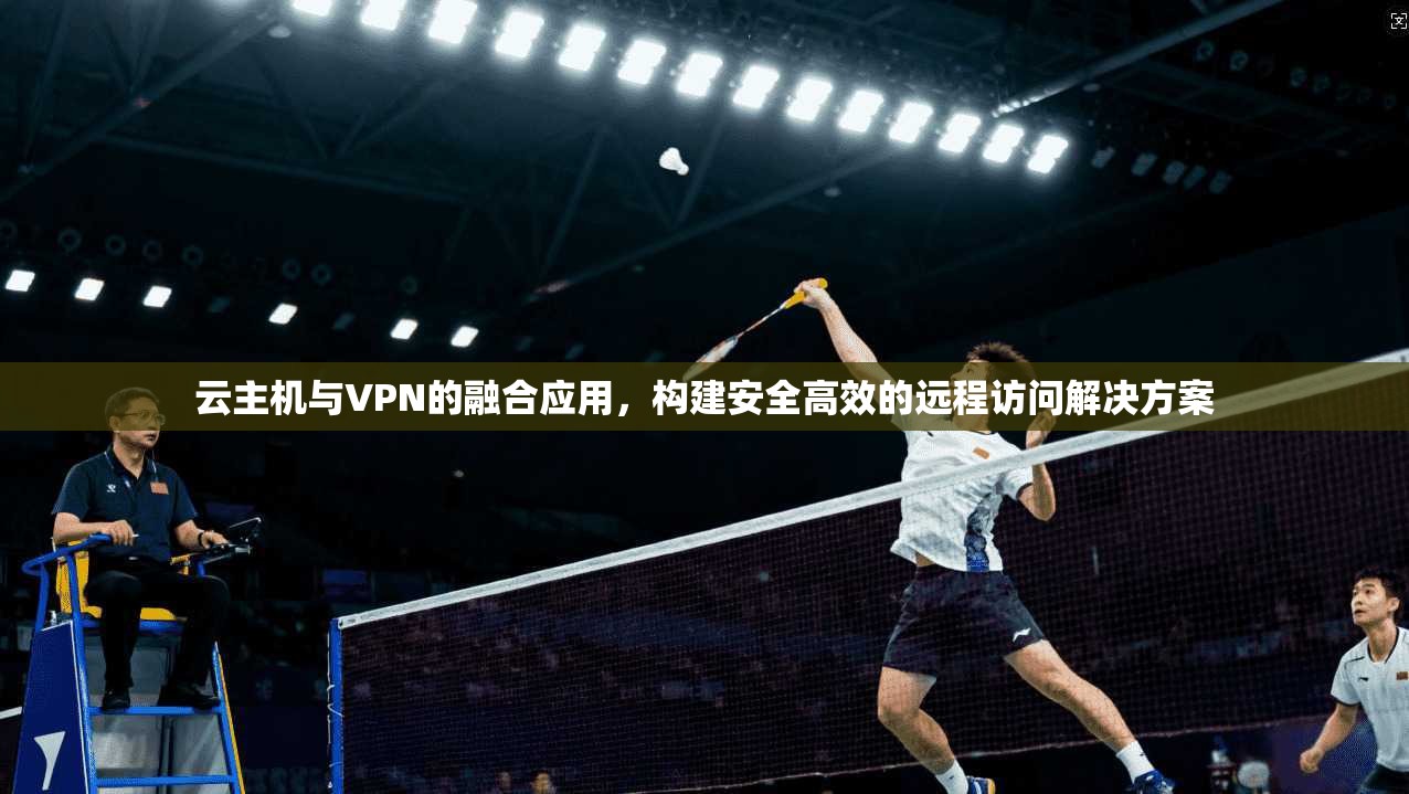 云主机与VPN的融合应用，构建安全高效的远程访问解决方案