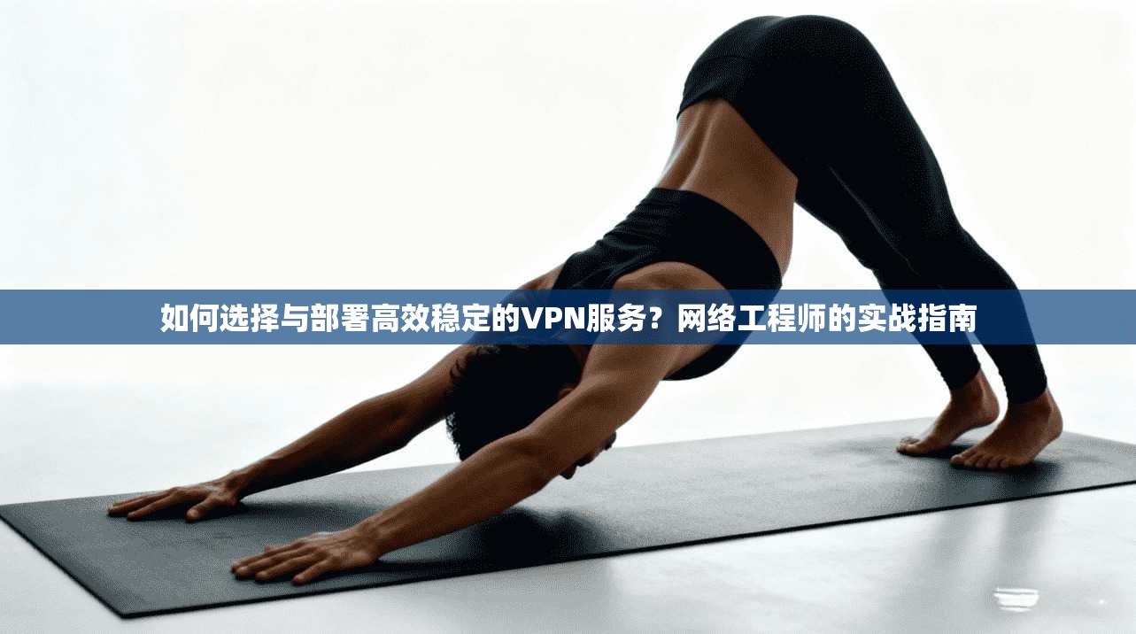 如何选择与部署高效稳定的VPN服务？网络工程师的实战指南