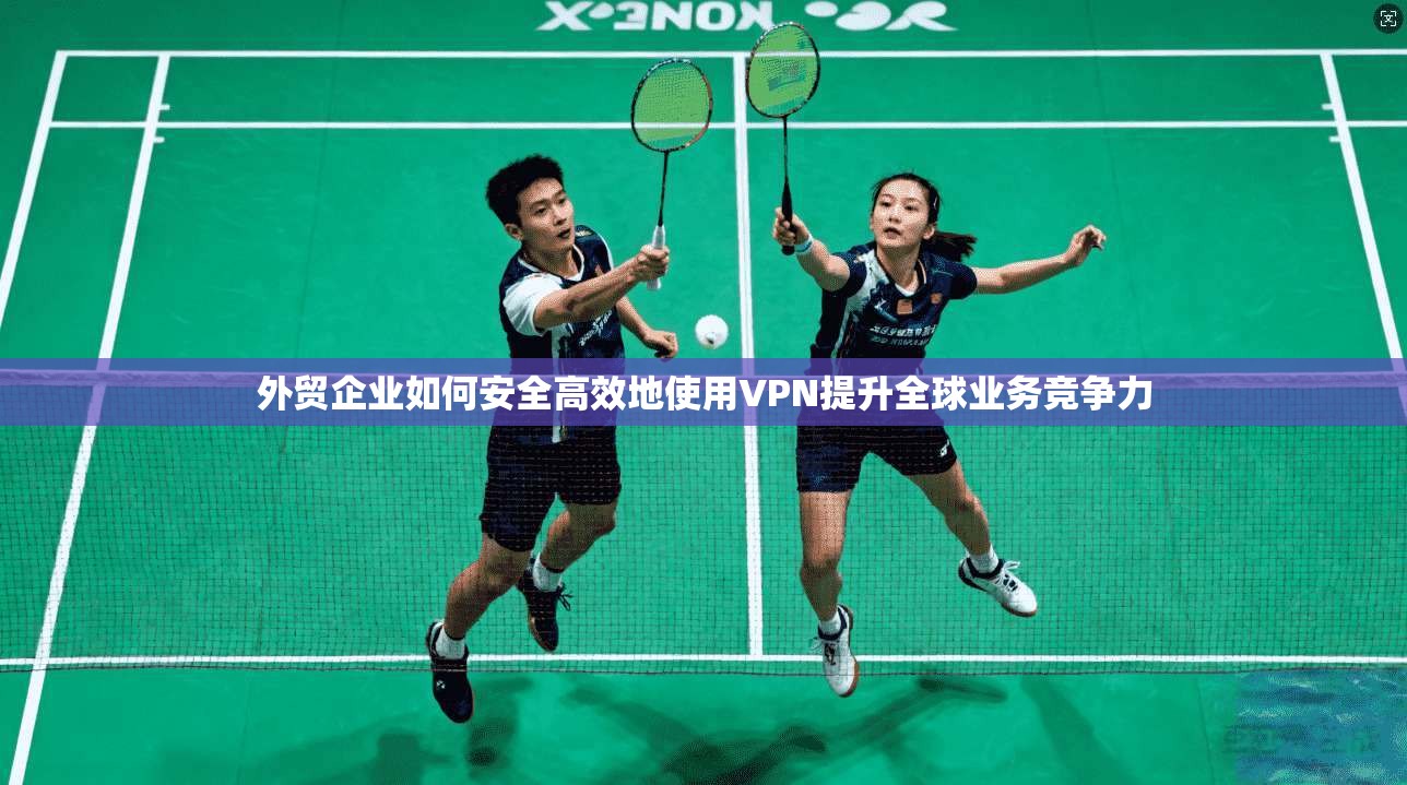 外贸企业如何安全高效地使用VPN提升全球业务竞争力