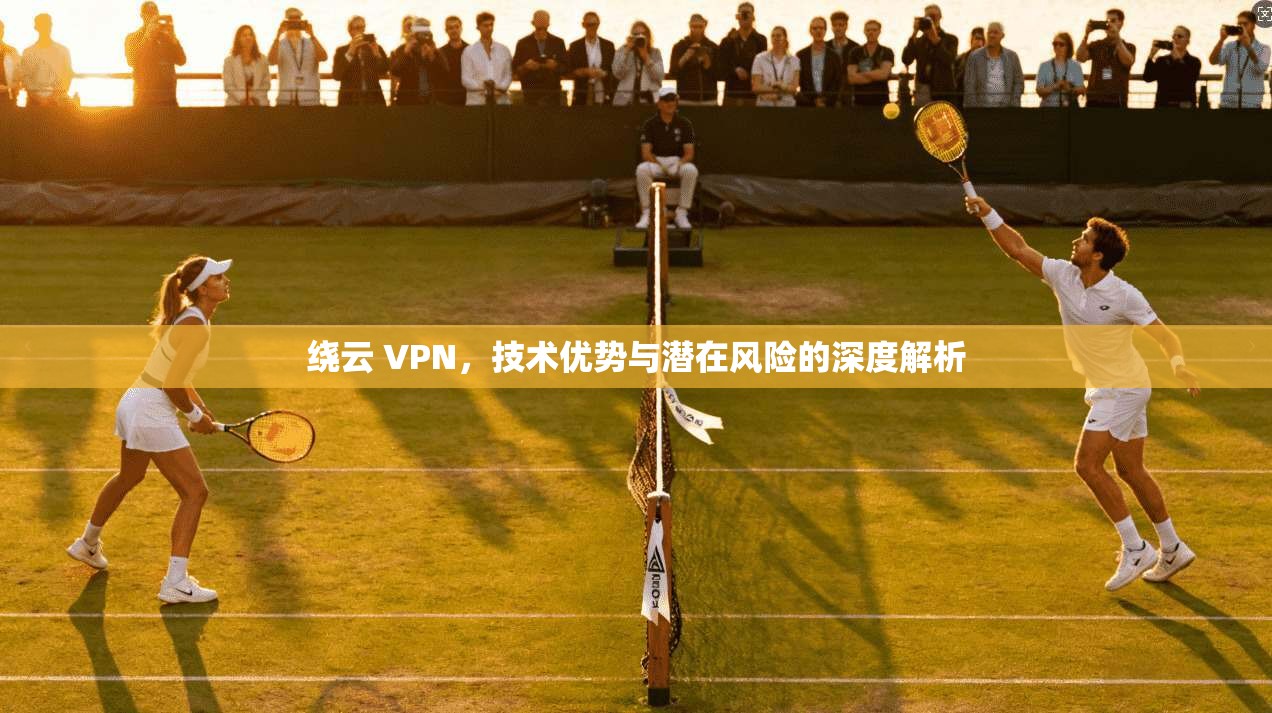 绕云 VPN，技术优势与潜在风险的深度解析