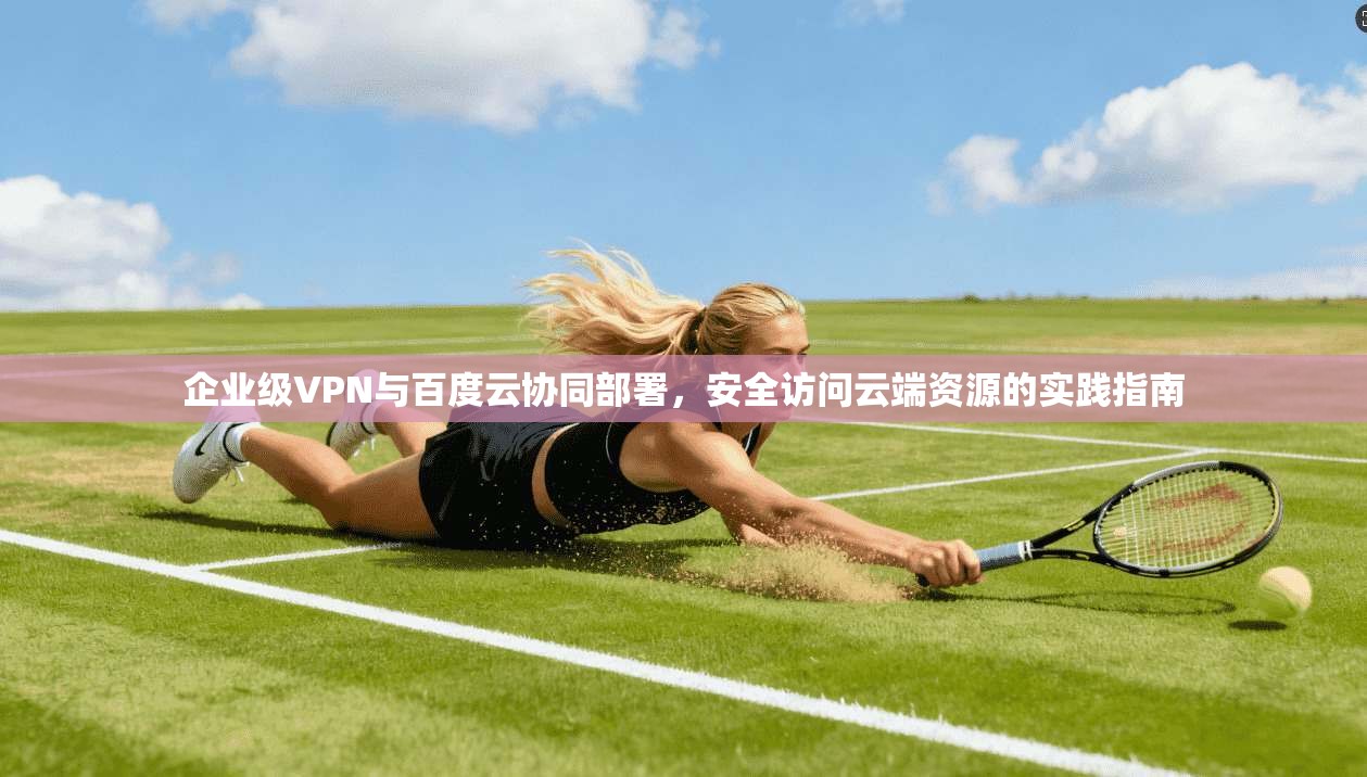企业级VPN与百度云协同部署,安全访问云端资源的实践指南
