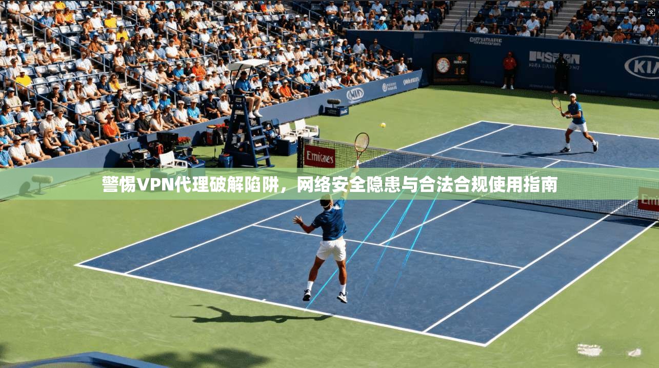 警惕VPN代理破解陷阱，网络安全隐患与合法合规使用指南