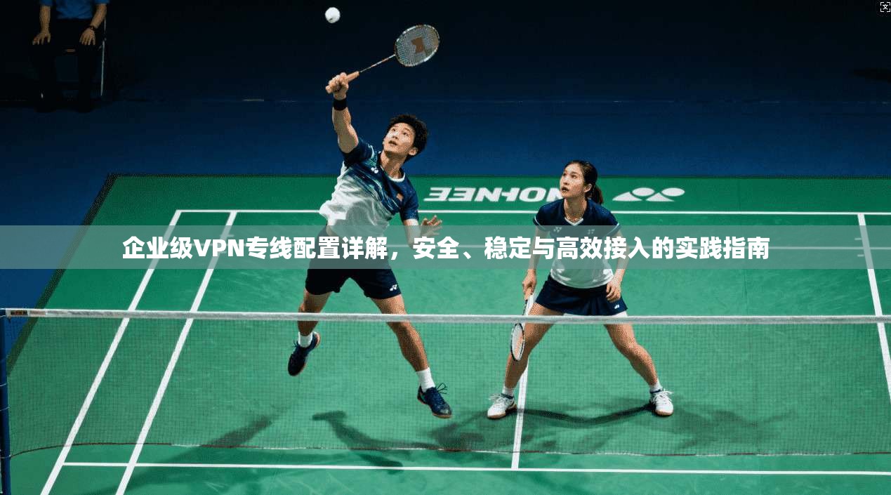 企业级VPN专线配置详解,安全、稳定与高效接入的实践指南