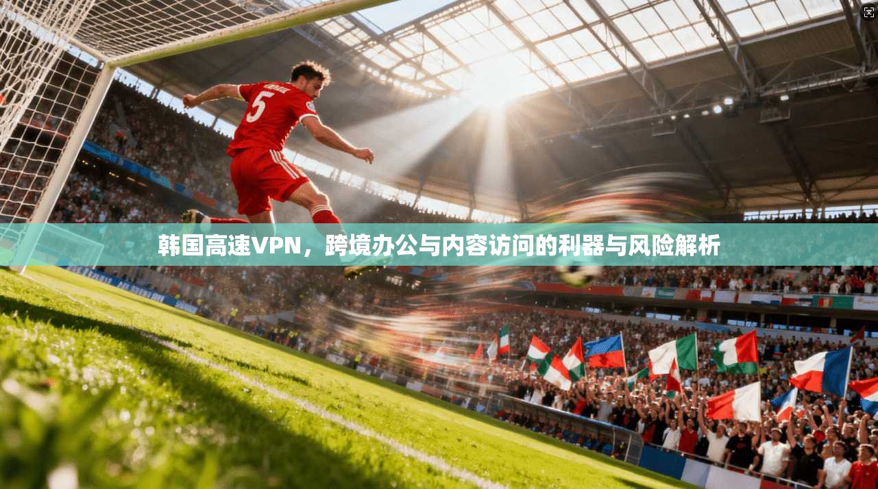 韩国高速VPN，跨境办公与内容访问的利器与风险解析