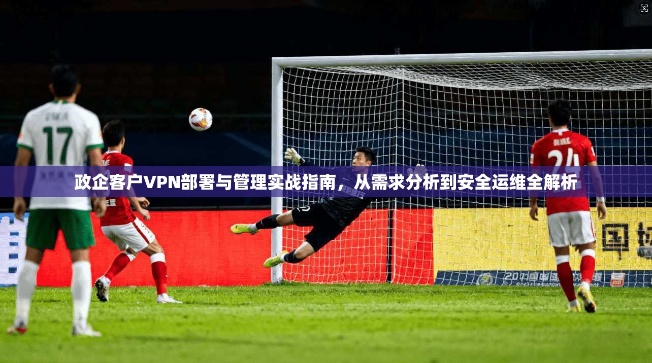 政企客户VPN部署与管理实战指南，从需求分析到安全运维全解析