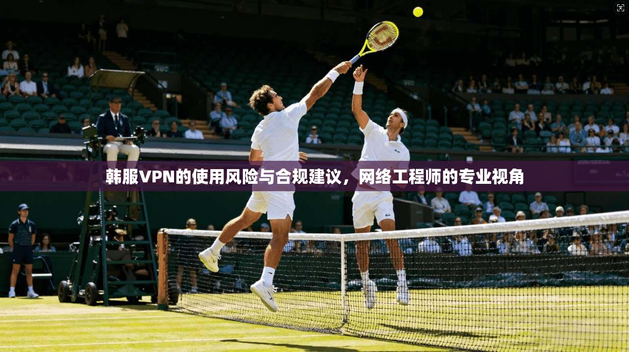 韩服VPN的使用风险与合规建议，网络工程师的专业视角