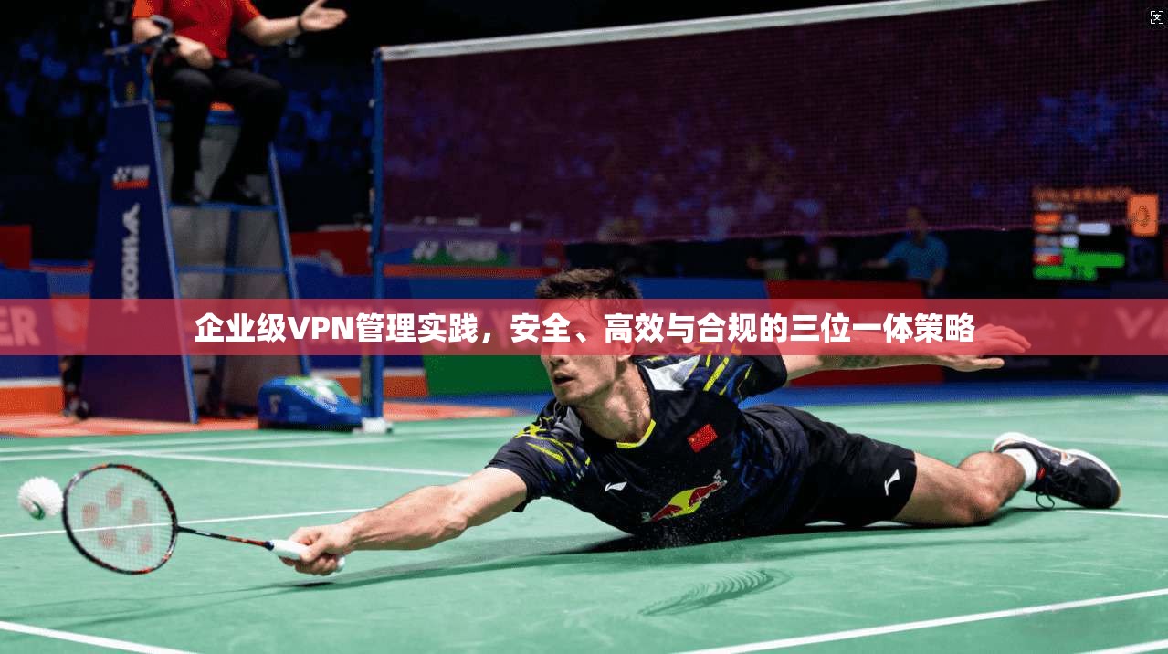 企业级VPN管理实践，安全、高效与合规的三位一体策略