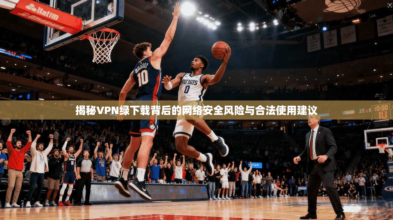 揭秘VPN绿下载背后的网络安全风险与合法使用建议