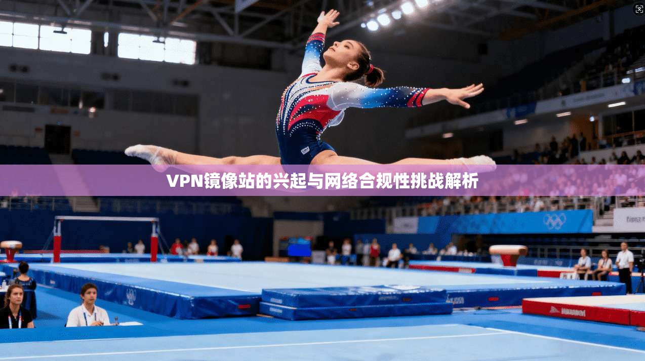 VPN镜像站的兴起与网络合规性挑战解析 VPN镜像站的兴起与网络合规性挑战解析