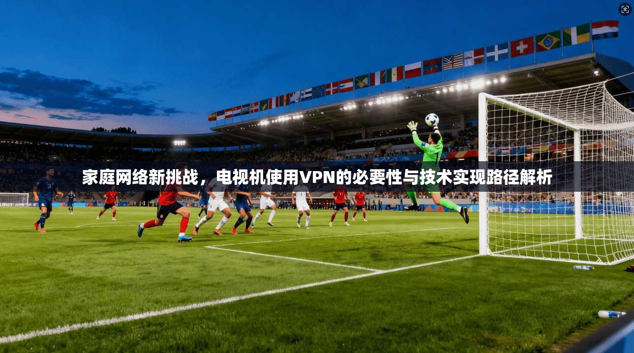 家庭网络新挑战，电视机使用VPN的必要性与技术实现路径解析