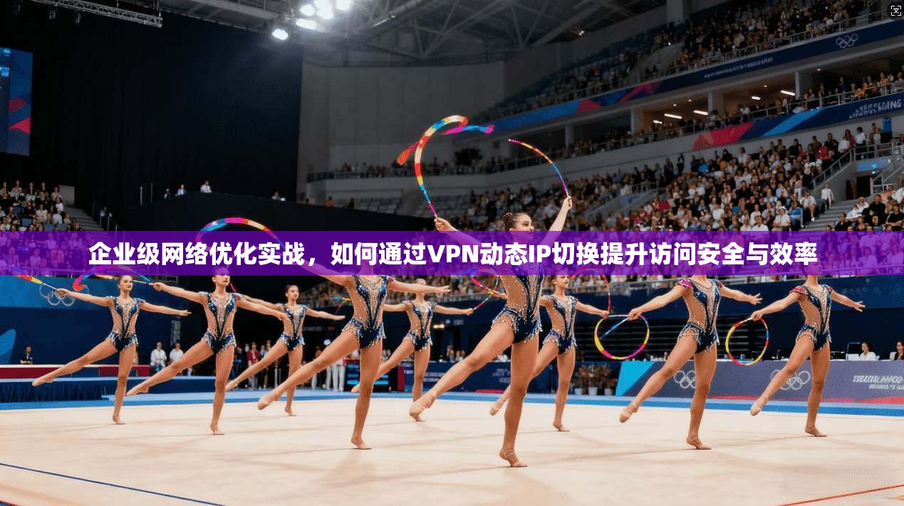 企业级网络优化实战，如何通过VPN动态IP切换提升访问安全与效率
