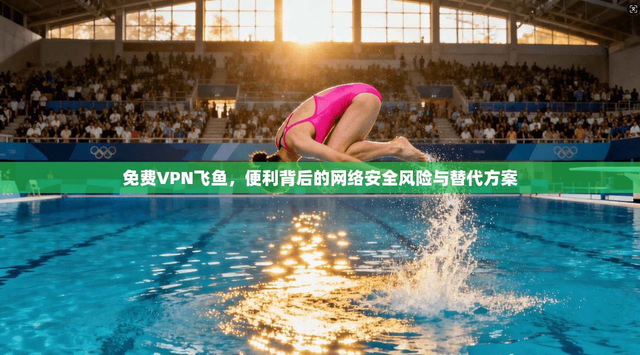 免费VPN飞鱼，便利背后的网络安全风险与替代方案