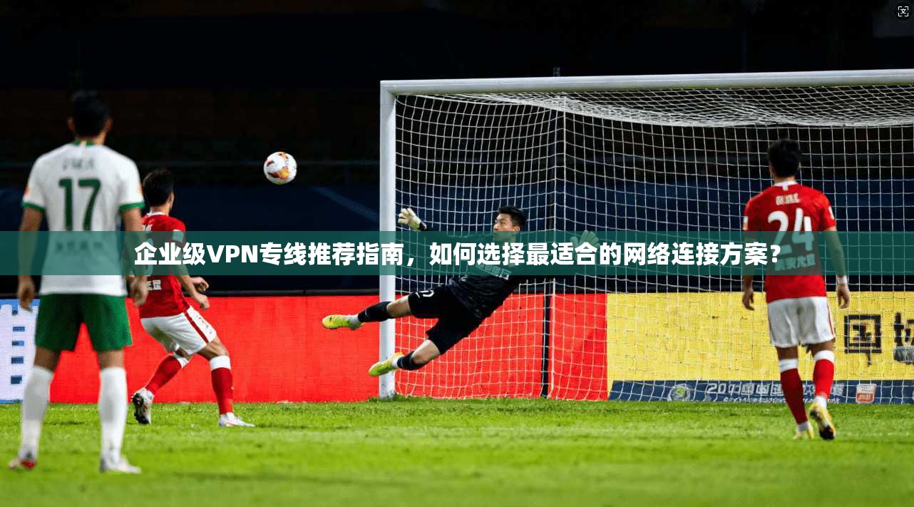 企业级VPN专线推荐指南，如何选择最适合的网络连接方案？