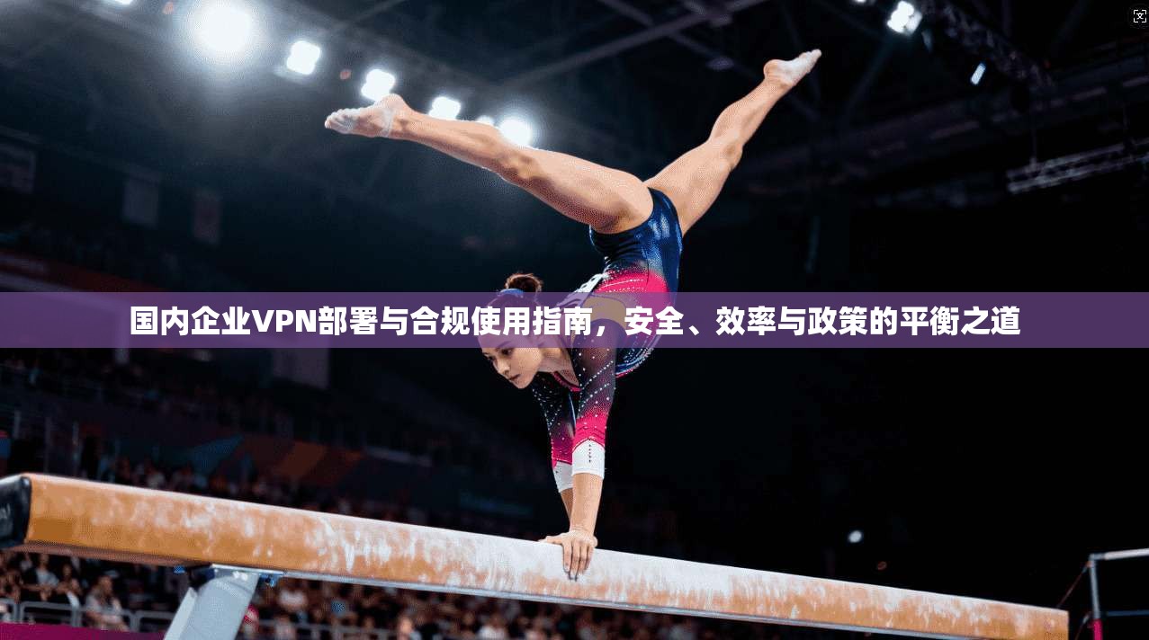 国内企业VPN部署与合规使用指南，安全、效率与政策的平衡之道