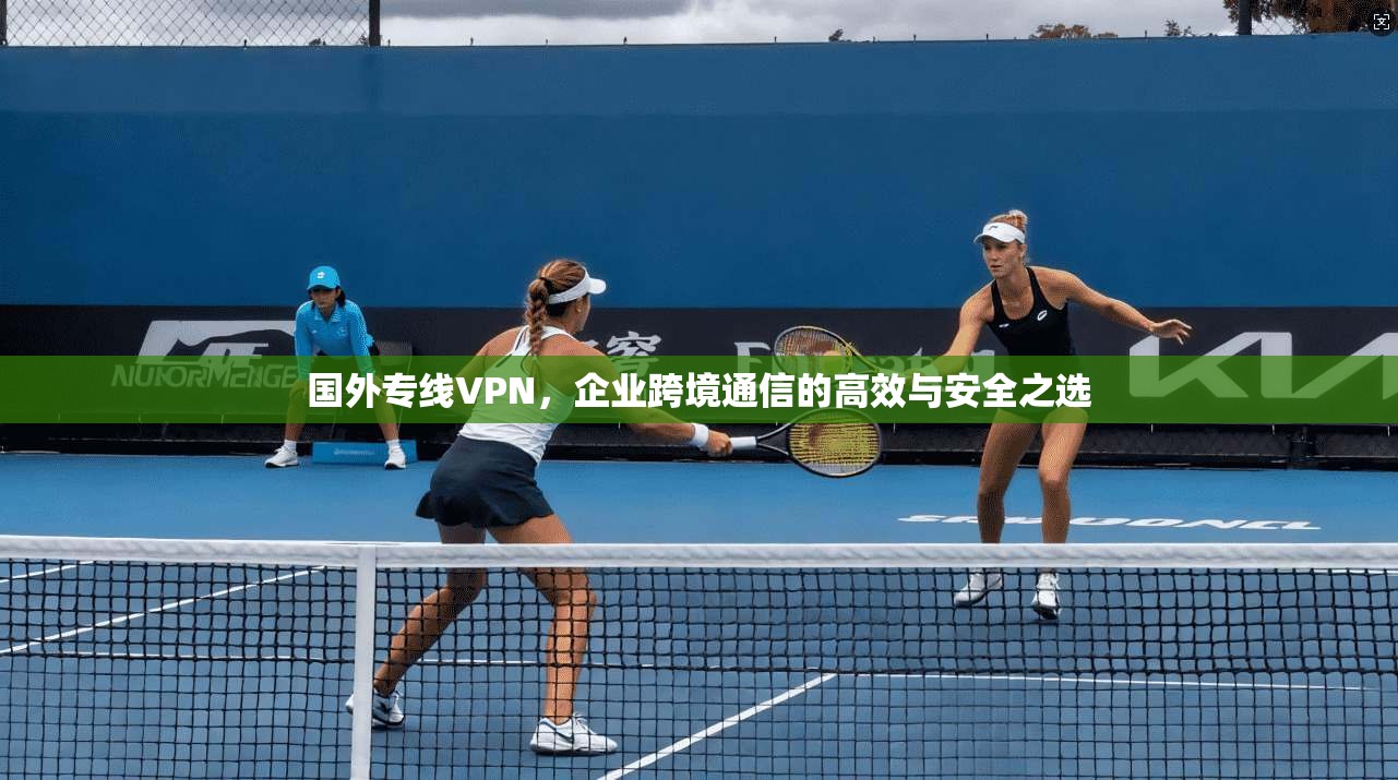 国外专线VPN，企业跨境通信的高效与安全之选