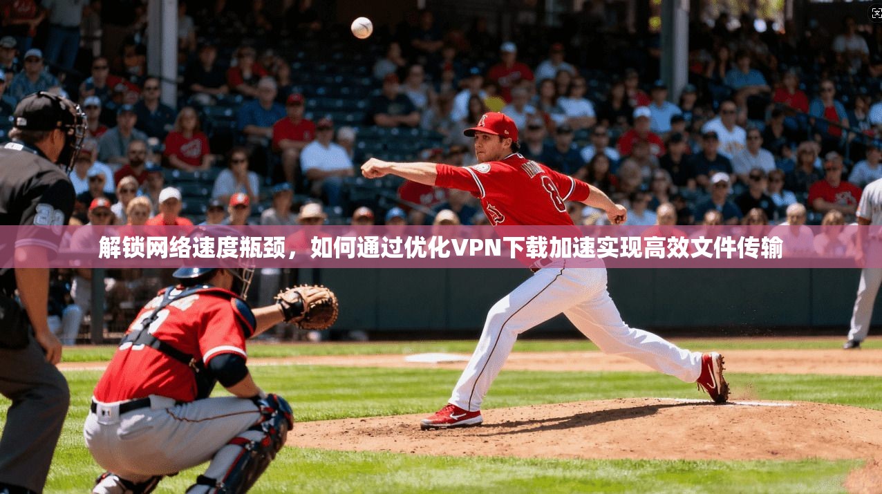 解锁网络速度瓶颈，如何通过优化VPN下载加速实现高效文件传输