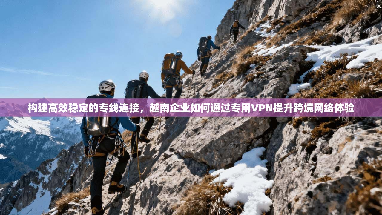 构建高效稳定的专线连接，越南企业如何通过专用VPN提升跨境网络体验