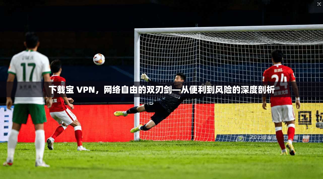 下载宝 VPN，网络自由的双刃剑—从便利到风险的深度剖析