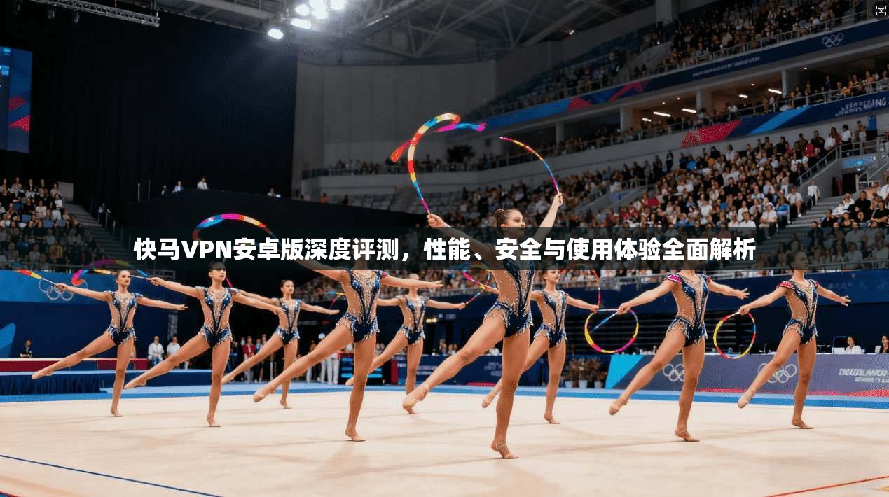 快马VPN安卓版深度评测，性能、安全与使用体验全面解析