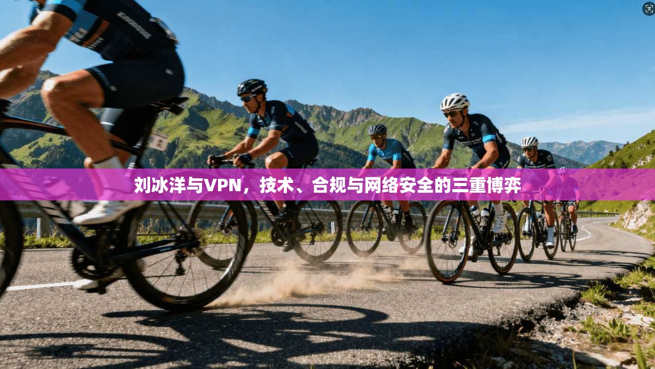 刘冰洋与VPN，技术、合规与网络安全的三重博弈