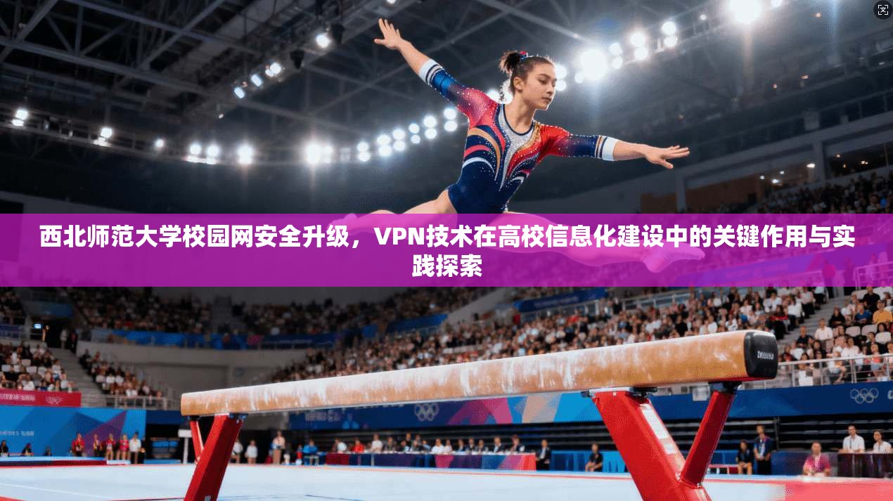 西北师范大学校园网安全升级，VPN技术在高校信息化建设中的关键作用与实践探索