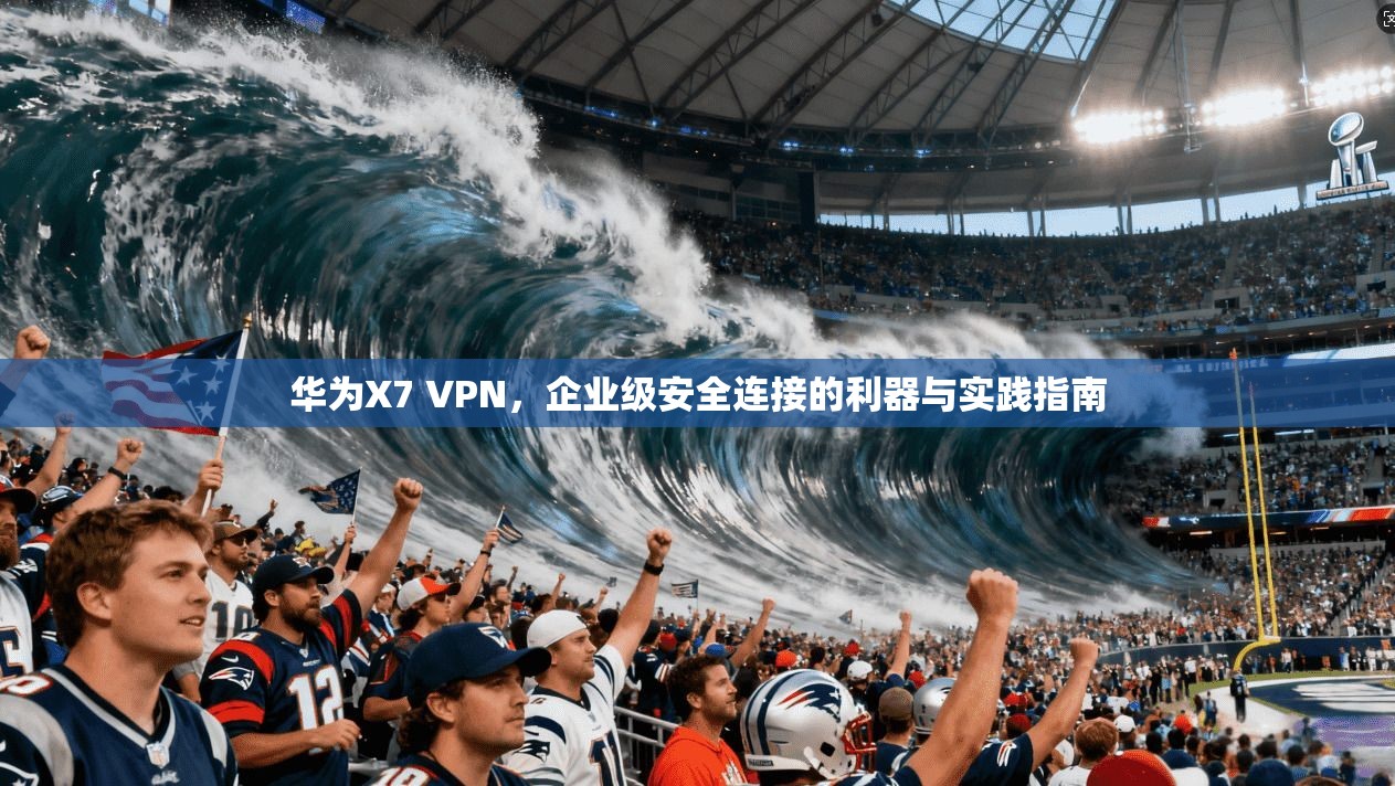 华为X7 VPN，企业级安全连接的利器与实践指南