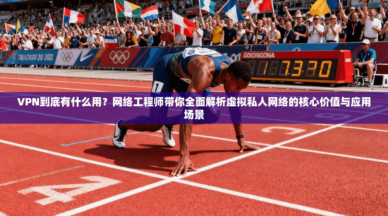 VPN到底有什么用？网络工程师带你全面解析虚拟私人网络的核心价值与应用场景