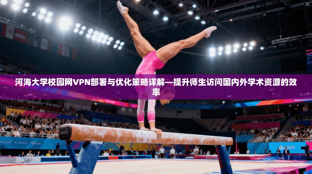 河海大学校园网VPN部署与优化策略详解—提升师生访问国内外学术资源的效率