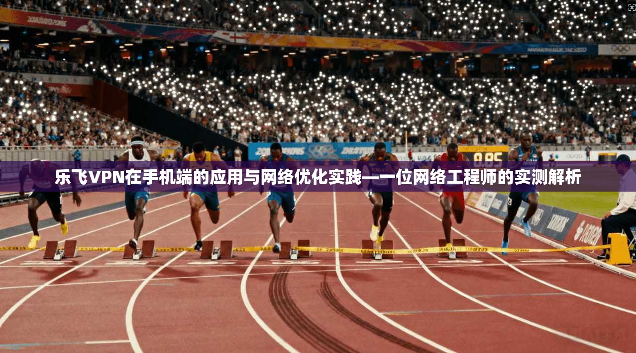 乐飞VPN在手机端的应用与网络优化实践—一位网络工程师的实测解析