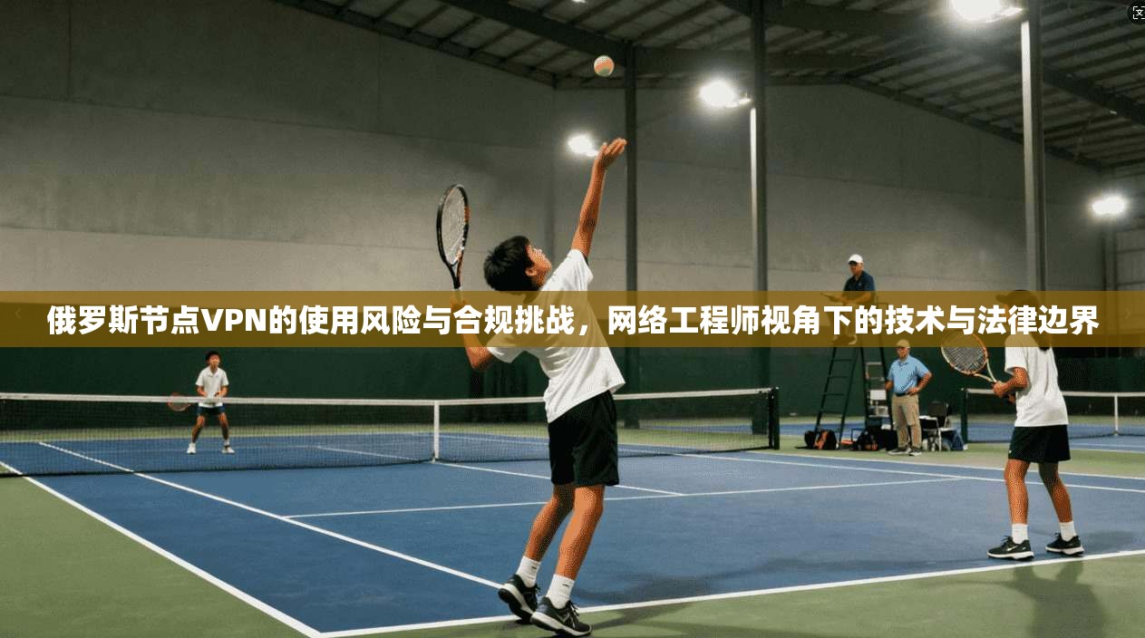 俄罗斯节点VPN的使用风险与合规挑战，网络工程师视角下的技术与法律边界