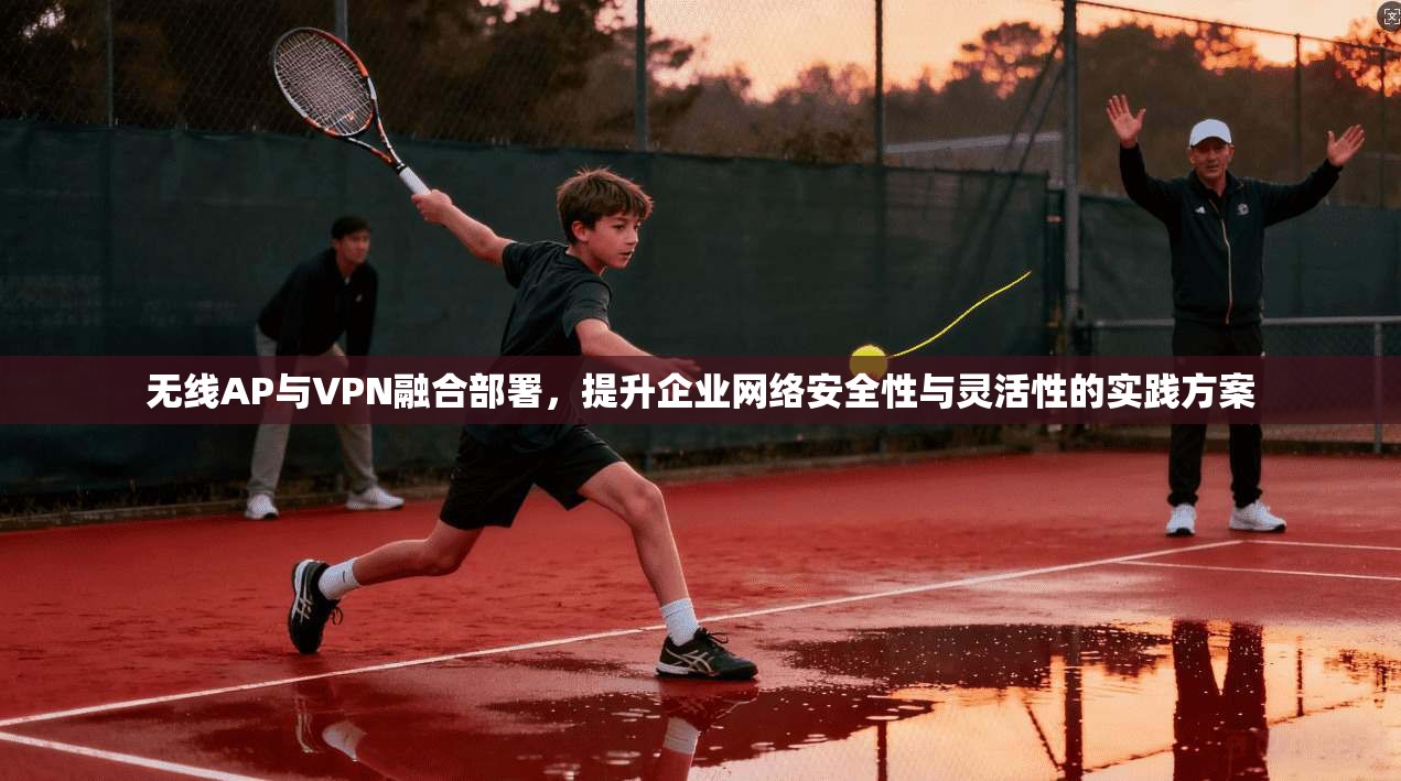 无线AP与VPN融合部署，提升企业网络安全性与灵活性的实践方案
