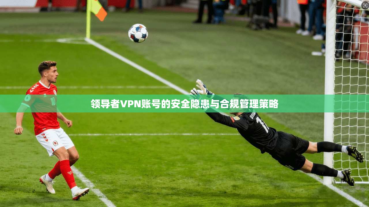 领导者VPN账号的安全隐患与合规管理策略