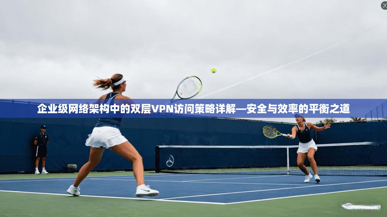 企业级网络架构中的双层VPN访问策略详解—安全与效率的平衡之道