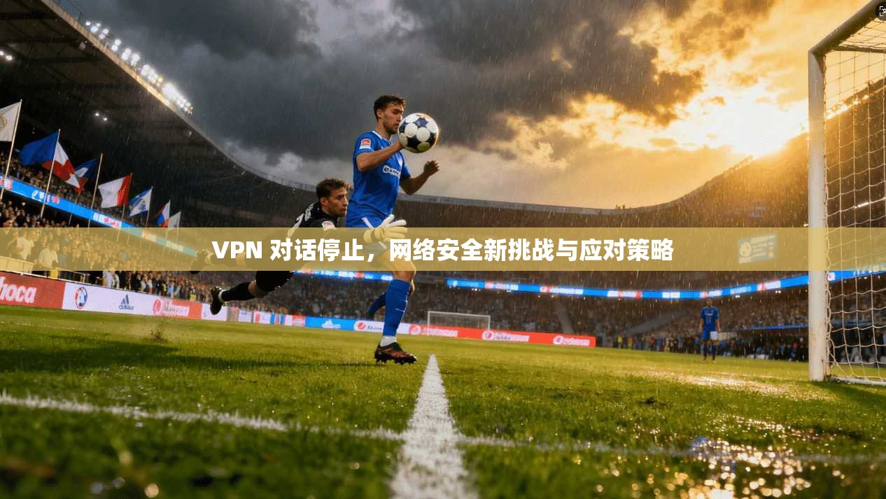VPN 对话停止，网络安全新挑战与应对策略