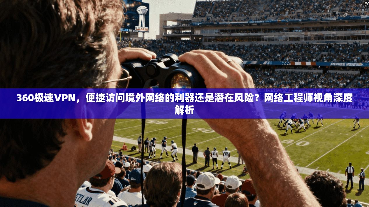 360极速VPN，便捷访问境外网络的利器还是潜在风险？网络工程师视角深度解析