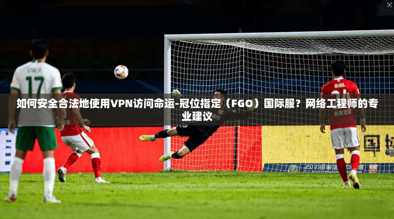 如何安全合法地使用VPN访问命运-冠位指定（FGO）国际服？网络工程师的专业建议