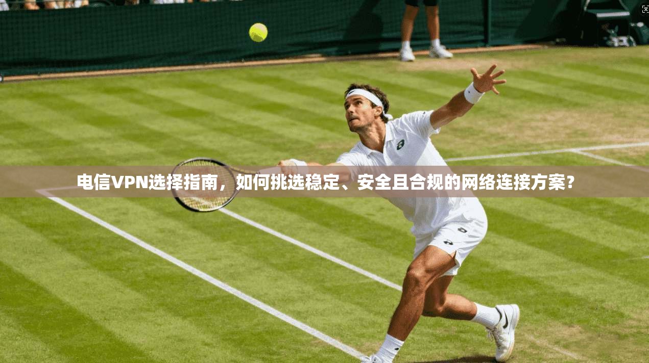 电信VPN选择指南，如何挑选稳定、安全且合规的网络连接方案？