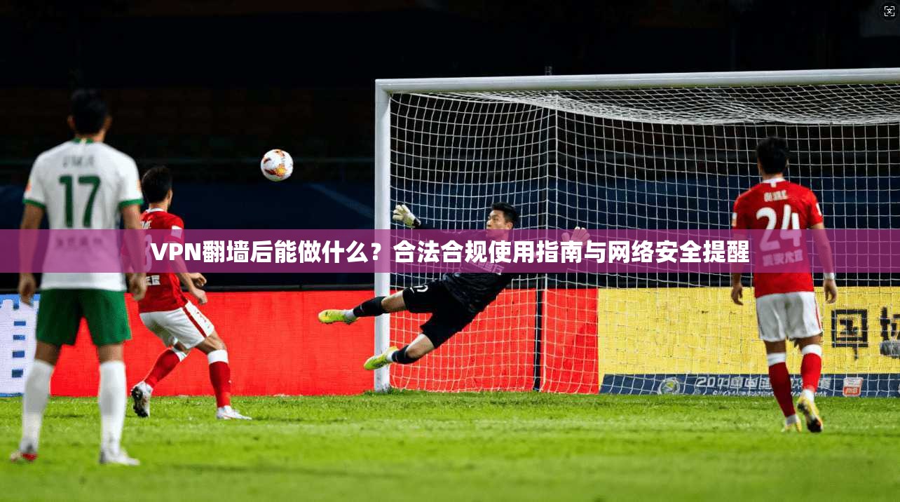 VPN翻墙后能做什么？合法合规使用指南与网络安全提醒