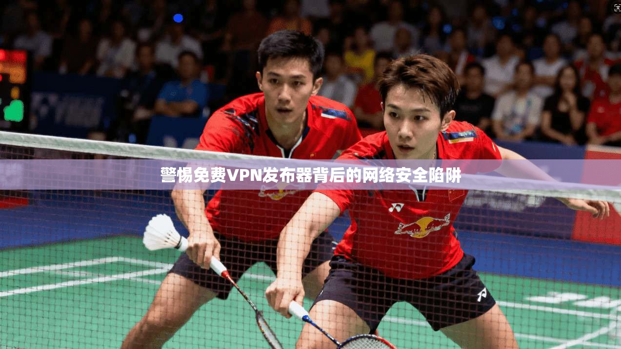警惕免费VPN发布器背后的网络安全陷阱