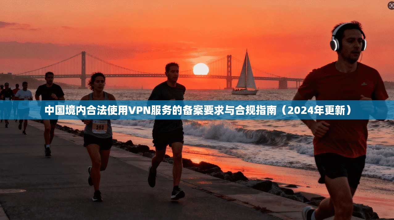 中国境内合法使用VPN服务的备案要求与合规指南（2024年更新）