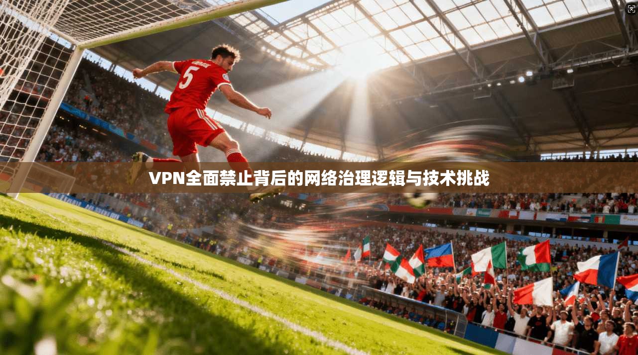 VPN全面禁止背后的网络治理逻辑与技术挑战