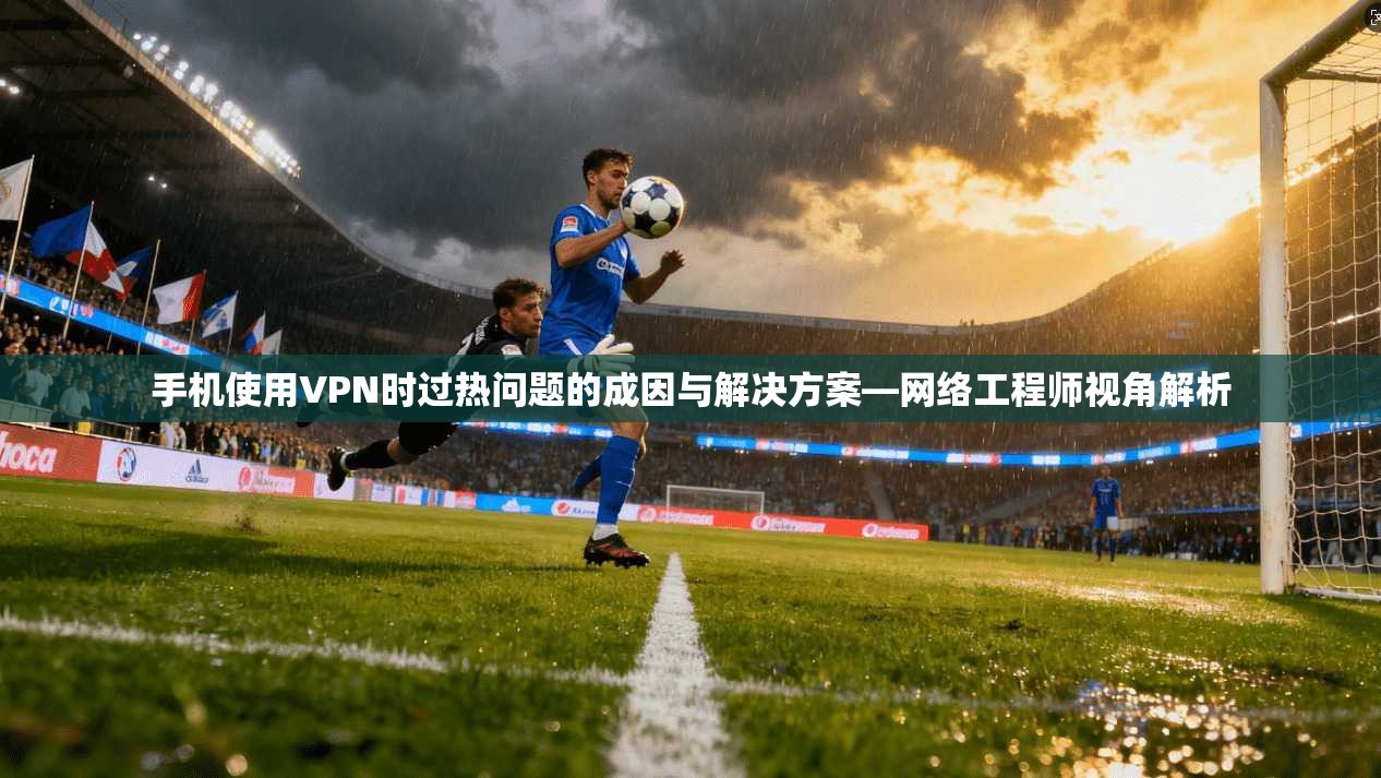 手机使用VPN时过热问题的成因与解决方案—网络工程师视角解析