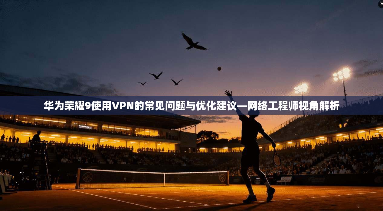 华为荣耀9使用VPN的常见问题与优化建议—网络工程师视角解析
