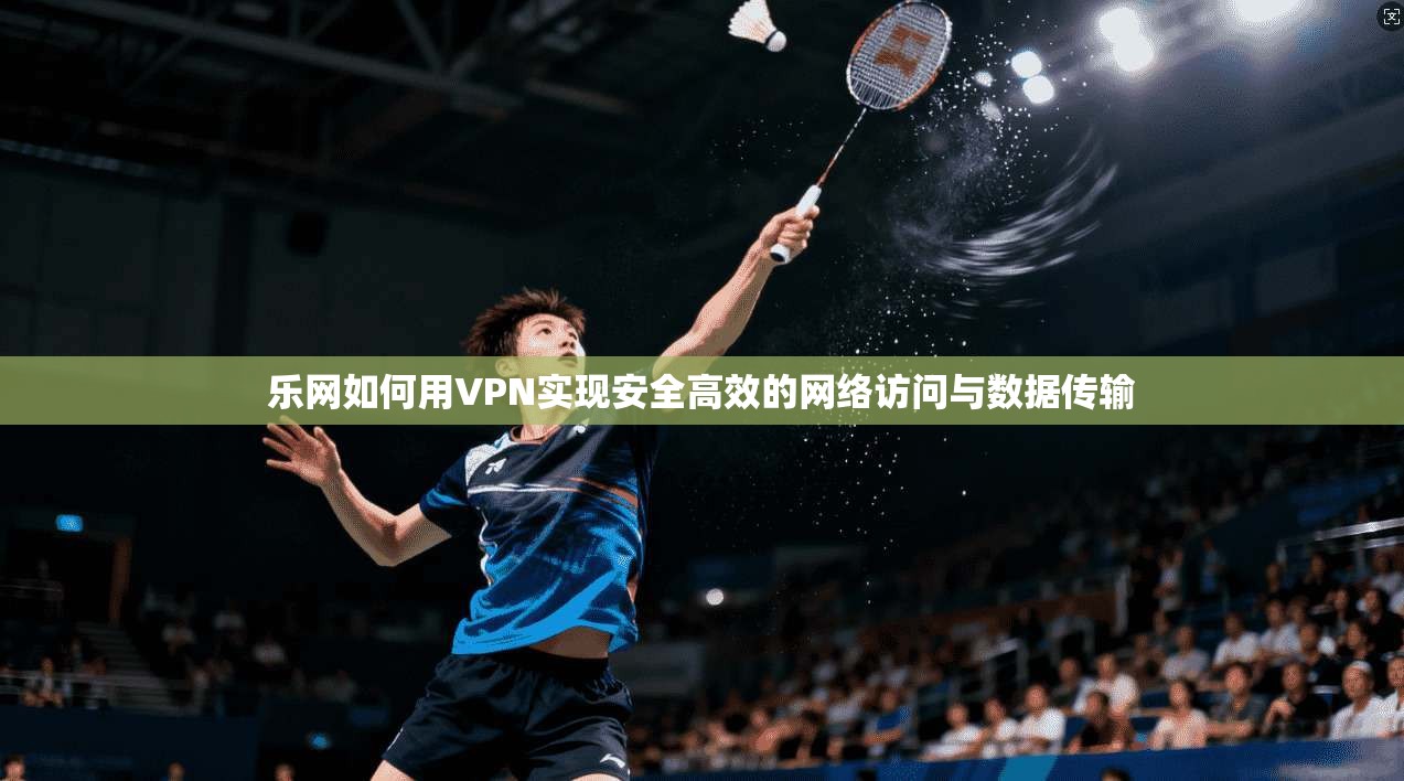 乐网如何用VPN实现安全高效的网络访问与数据传输