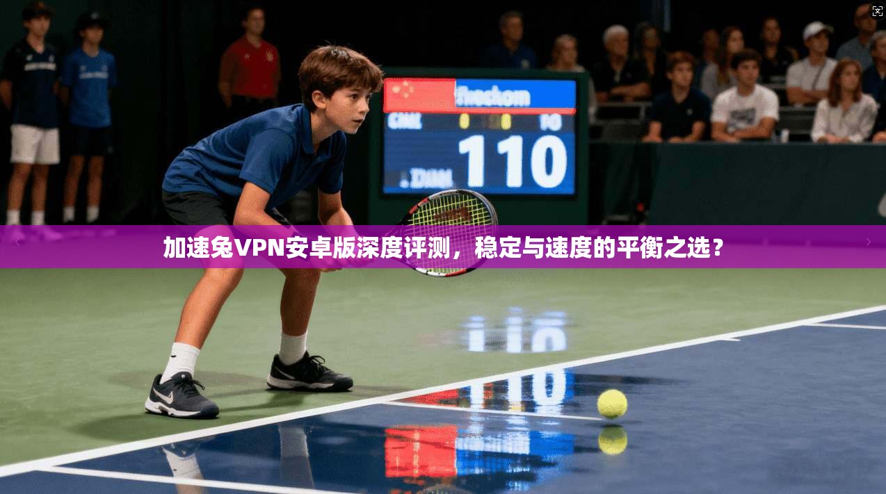 加速兔VPN安卓版深度评测，稳定与速度的平衡之选？