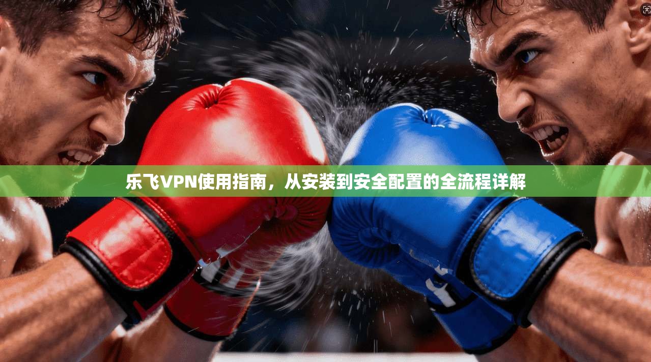 乐飞VPN使用指南，从安装到安全配置的全流程详解
