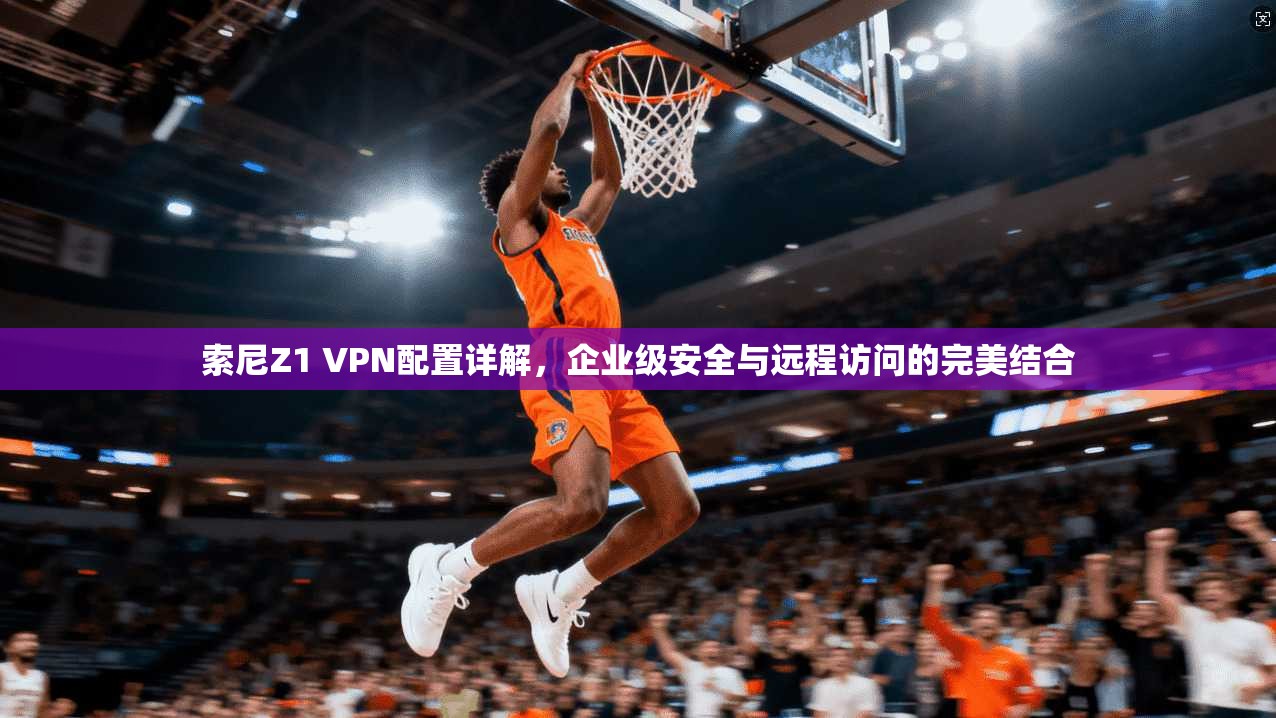 索尼Z1 VPN配置详解，企业级安全与远程访问的完美结合