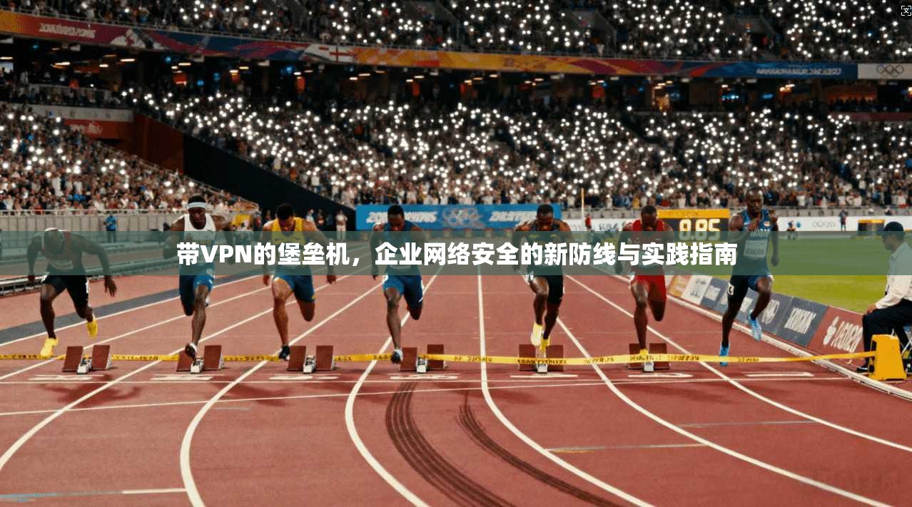 带VPN的堡垒机，企业网络安全的新防线与实践指南